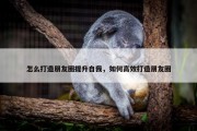 怎么打造朋友圈提升自我，如何高效打造朋友圈