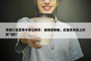 吴慷仁官宣牵手壹心娱乐：是抱团取暖，还是演员路上的新飞跃？