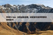 苹果与 Epic 法律战新进展，前者援引新判例要求撤销禁令