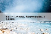 太阳120-112力克爵士，赛后迎来四个好消息，众人提升状态！