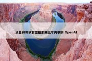 消息称微软有望在未来三年内收购 OpenAI