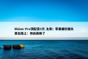 Vision Pro顶配卖3万 太贵！苹果廉价版头显在路上：供应商换了