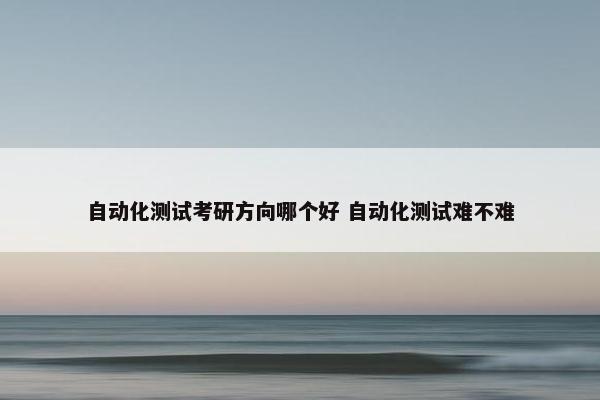 自动化测试考研方向哪个好 自动化测试难不难