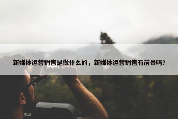 新媒体运营销售是做什么的，新媒体运营销售有前景吗?