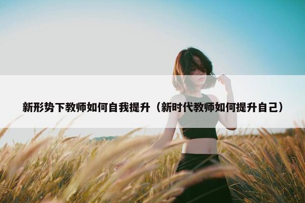 新形势下教师如何自我提升（新时代教师如何提升自己）