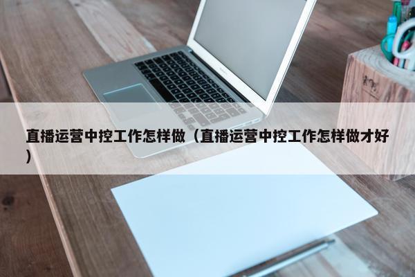 直播运营中控工作怎样做（直播运营中控工作怎样做才好）