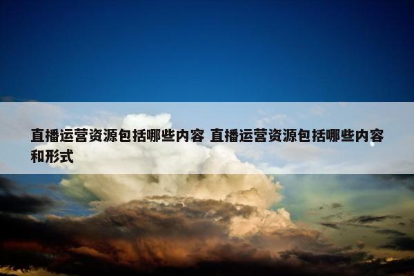 直播运营资源包括哪些内容 直播运营资源包括哪些内容和形式