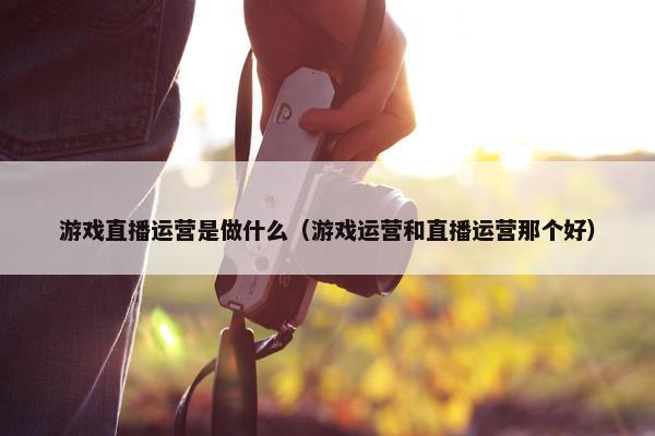 游戏直播运营是做什么（游戏运营和直播运营那个好）