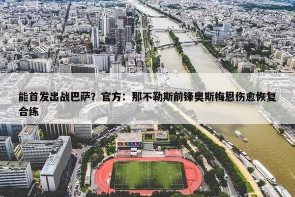 能首发出战巴萨？官方：那不勒斯前锋奥斯梅恩伤愈恢复合练