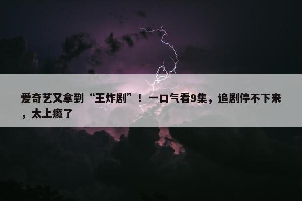 爱奇艺又拿到“王炸剧”！一口气看9集，追剧停不下来，太上瘾了