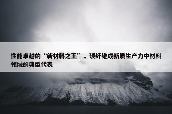 性能卓越的“新材料之王”，碳纤维成新质生产力中材料领域的典型代表