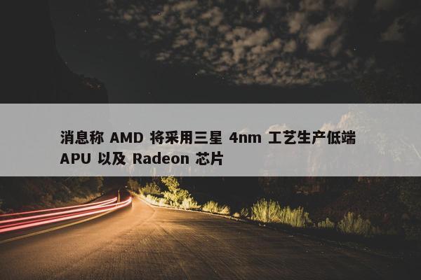 消息称 AMD 将采用三星 4nm 工艺生产低端 APU 以及 Radeon 芯片