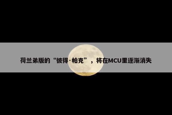 荷兰弟版的“彼得·帕克”，将在MCU里逐渐消失