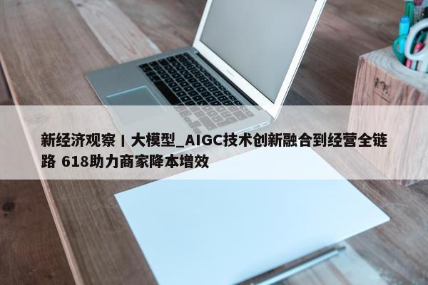 新经济观察丨大模型_AIGC技术创新融合到经营全链路 618助力商家降本增效