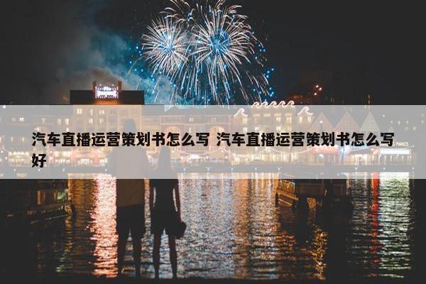 汽车直播运营策划书怎么写 汽车直播运营策划书怎么写好