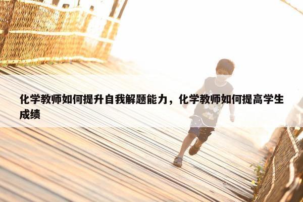 化学教师如何提升自我解题能力，化学教师如何提高学生成绩