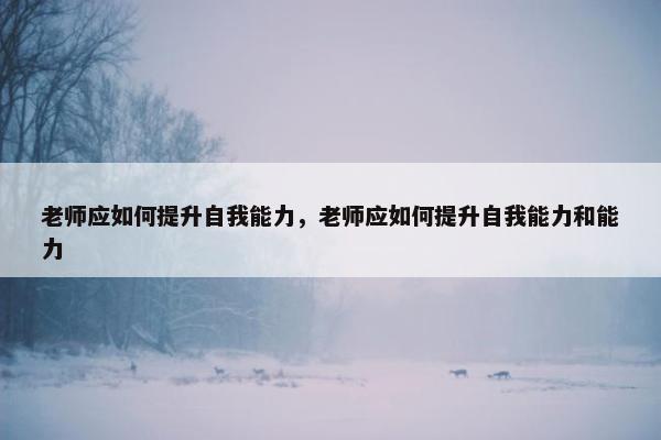 老师应如何提升自我能力，老师应如何提升自我能力和能力