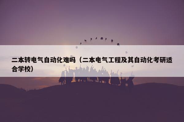 二本转电气自动化难吗（二本电气工程及其自动化考研适合学校）