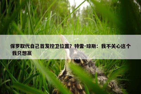 保罗取代自己首发控卫位置？特雷-琼斯：我不关心这个 我只想赢