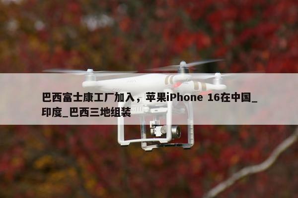 巴西富士康工厂加入，苹果iPhone 16在中国_印度_巴西三地组装