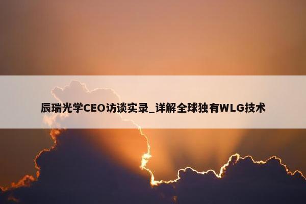 辰瑞光学CEO访谈实录_详解全球独有WLG技术