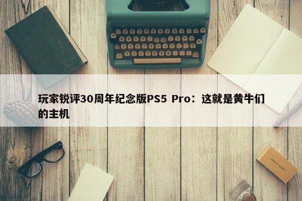 玩家锐评30周年纪念版PS5 Pro：这就是黄牛们的主机