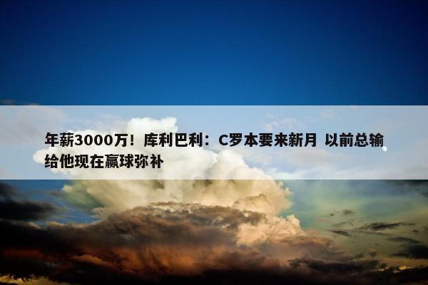 年薪3000万！库利巴利：C罗本要来新月 以前总输给他现在赢球弥补