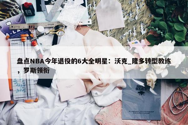 盘点NBA今年退役的6大全明星：沃克_隆多转型教练，罗斯领衔