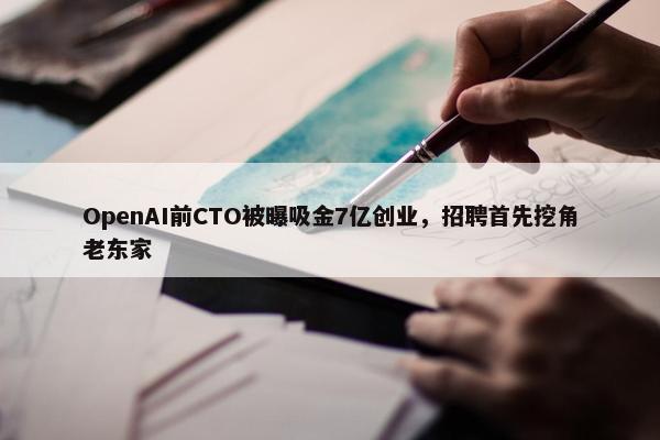 OpenAI前CTO被曝吸金7亿创业，招聘首先挖角老东家