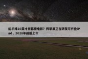 能手捧20英寸屏幕看电影？传苹果正在研发可折叠iPad，2028年前后上市