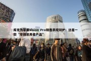 库克为苹果Vision Pro销售表现辩护：这是一款“早期采用者产品”