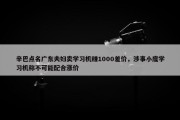 辛巴点名广东夫妇卖学习机赚1000差价，涉事小度学习机称不可能配合涨价