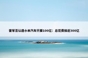 雷军否认造小米汽车只要100亿：总花费接近300亿