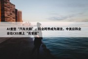 AI重塑“汽车大脑”，科企跨界成为潮流，中美日韩企业在CES展上“亮家底”