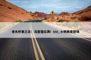 老头杯第三日：流量值拉满！Uzi_小明再度登场