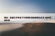 博主：赵睿已于昨日下午和球队体能师前往北京 参加体测补测