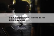 苹果史上变化最大的一代！iPhone 17 Pro系列将迎来6大升级