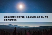 曝莱昂纳德复出遥遥无期！仍未参与球队训练 泰伦卢直言不清楚时间表