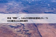 申请“转职”，Cube不当陪玩欲重返LPL；T1 CEO曝光Zeus离队细节