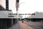 三星万元机皇！Galaxy S25 Ultra影像尘埃落定