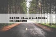 影像大升级！iPhone 17 Pro系列将标配4800万高像素潜望镜