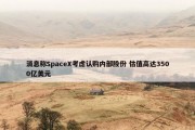 消息称SpaceX考虑认购内部股份 估值高达3500亿美元