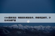 CBA最新消息！杨毅团队嘲讽徐杰，同曦男篮被罚，沙拉木伤病严重