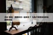 杰伦-格林：我跟申京一起四年了 与他打球很容易很有趣很幸福