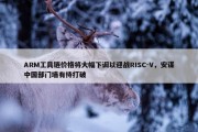 ARM工具链价格将大幅下调以迎战RISC-V，安谋中国部门墙有待打破