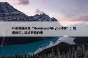 朴彩英被问及“Newjeans与Hybe冲突”：我爱她们，谈点积极的吧