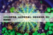 六王大满贯落幕，纳豆获意外重礼，四蛋无缘决赛，张之臻遇强敌