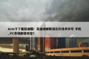 Arm下了最后通牒！高通或被取消芯片技术许可 手机_PC市场剧变将至？