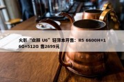 火影“众颜 U6”轻薄本开售：R5 6600H+16G+512G 售2699元