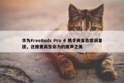 华为FreeBuds Pro 4 携手央音首席调音团，还原更具生命力的原声之美